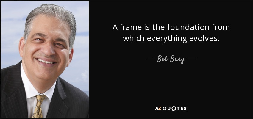 A frame is the foundation from which everything evolves. - Bob Burg