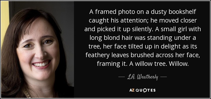 A framed photo on a dusty bookshelf caught his attention; he moved closer and picked it up silently. A small girl with long blond hair was standing under a tree, her face tilted up in delight as its feathery leaves brushed across her face, framing it. A willow tree. Willow. - L.A. Weatherly