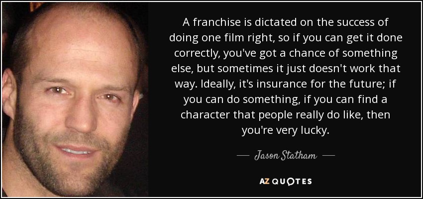 A franchise is dictated on the success of doing one film right, so if you can get it done correctly, you've got a chance of something else, but sometimes it just doesn't work that way. Ideally, it's insurance for the future; if you can do something, if you can find a character that people really do like, then you're very lucky. - Jason Statham