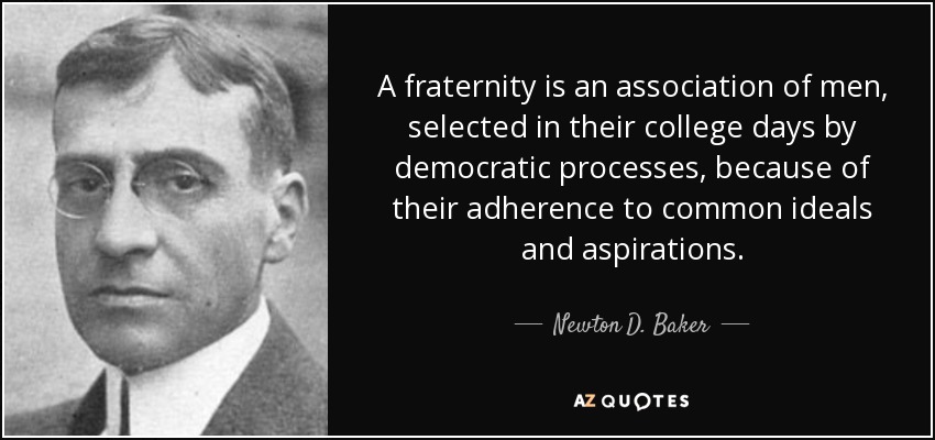 A fraternity is an association of men, selected in their college days by democratic processes, because of their adherence to common ideals and aspirations. - Newton D. Baker