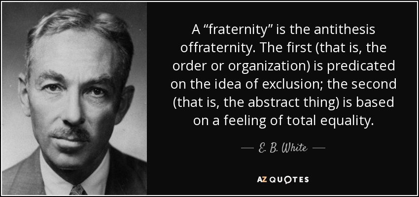 A “fraternity” is the antithesis offraternity. The first (that is, the order or organization) is predicated on the idea of exclusion; the second (that is, the abstract thing) is based on a feeling of total equality. - E. B. White