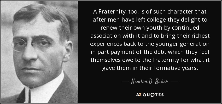 A Fraternity, too, is of such character that after men have left college they delight to renew their own youth by continued association with it and to bring their richest experiences back to the younger generation in part payment of the debt which they feel themselves owe to the fraternity for what it gave them in their formative years. - Newton D. Baker