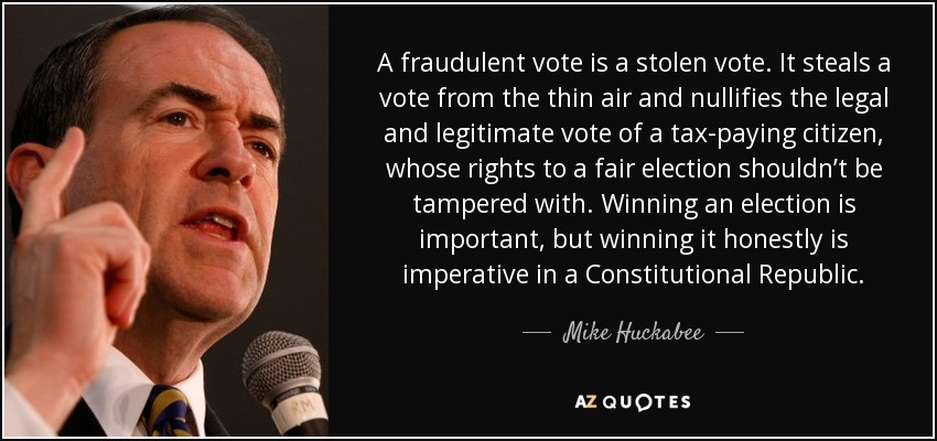 A fraudulent vote is a stolen vote. It steals a vote from the thin air and nullifies the legal and legitimate vote of a tax-paying citizen, whose rights to a fair election shouldn’t be tampered with. Winning an election is important, but winning it honestly is imperative in a Constitutional Republic. - Mike Huckabee
