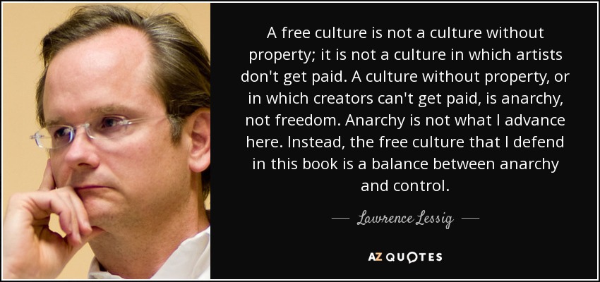 A free culture is not a culture without property; it is not a culture in which artists don't get paid. A culture without property, or in which creators can't get paid, is anarchy, not freedom. Anarchy is not what I advance here. Instead, the free culture that I defend in this book is a balance between anarchy and control. - Lawrence Lessig