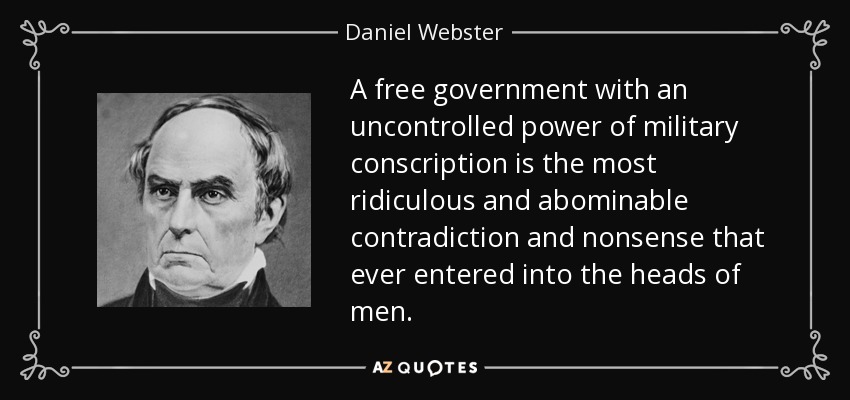 A free government with an uncontrolled power of military conscription is the most ridiculous and abominable contradiction and nonsense that ever entered into the heads of men. - Daniel Webster