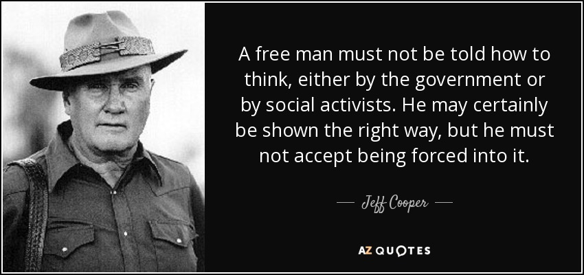 A free man must not be told how to think, either by the government or by social activists. He may certainly be shown the right way, but he must not accept being forced into it. - Jeff Cooper