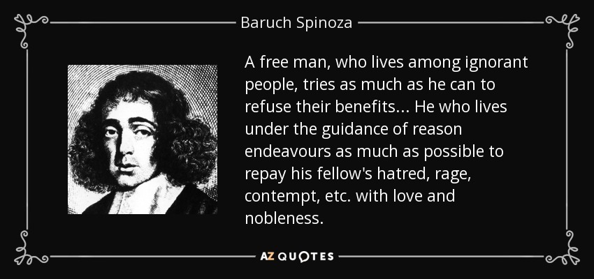 A free man, who lives among ignorant people, tries as much as he can to refuse their benefits. .. He who lives under the guidance of reason endeavours as much as possible to repay his fellow's hatred, rage, contempt, etc. with love and nobleness. - Baruch Spinoza