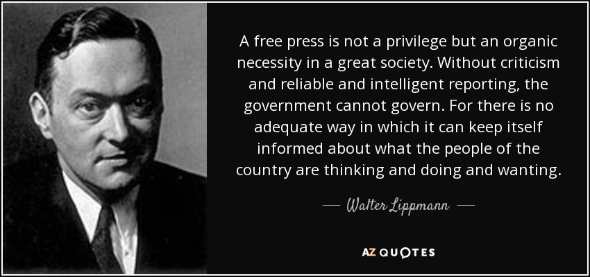 A free press is not a privilege but an organic necessity in a great society. Without criticism and reliable and intelligent reporting, the government cannot govern. For there is no adequate way in which it can keep itself informed about what the people of the country are thinking and doing and wanting. - Walter Lippmann