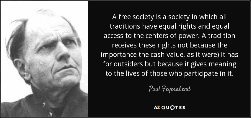 A free society is a society in which all traditions have equal rights and equal access to the centers of power. A tradition receives these rights not because the importance the cash value, as it were) it has for outsiders but because it gives meaning to the lives of those who participate in it. - Paul Feyerabend