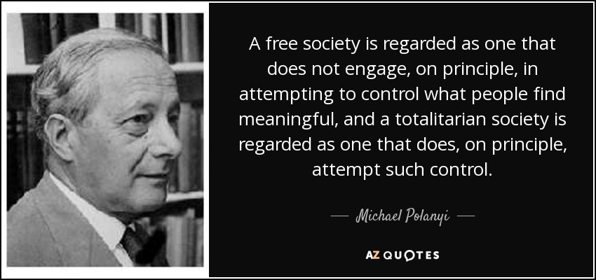 A free society is regarded as one that does not engage, on principle, in attempting to control what people find meaningful, and a totalitarian society is regarded as one that does, on principle, attempt such control. - Michael Polanyi