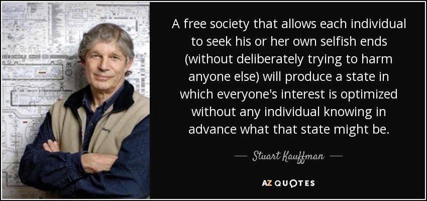 A free society that allows each individual to seek his or her own selfish ends (without deliberately trying to harm anyone else) will produce a state in which everyone's interest is optimized without any individual knowing in advance what that state might be. - Stuart Kauffman