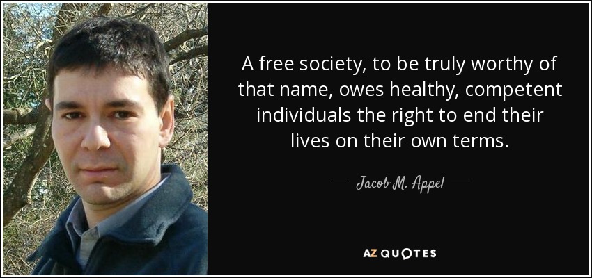 A free society, to be truly worthy of that name, owes healthy, competent individuals the right to end their lives on their own terms. - Jacob M. Appel