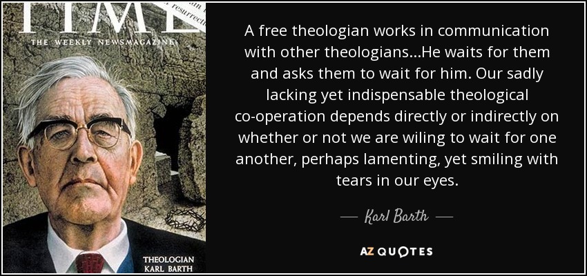 A free theologian works in communication with other theologians...He waits for them and asks them to wait for him. Our sadly lacking yet indispensable theological co-operation depends directly or indirectly on whether or not we are wiling to wait for one another, perhaps lamenting, yet smiling with tears in our eyes. - Karl Barth