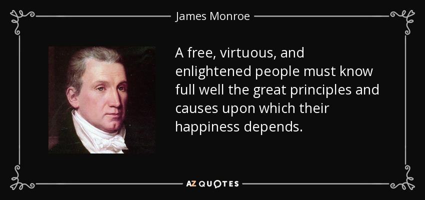 A free, virtuous, and enlightened people must know full well the great principles and causes upon which their happiness depends. - James Monroe