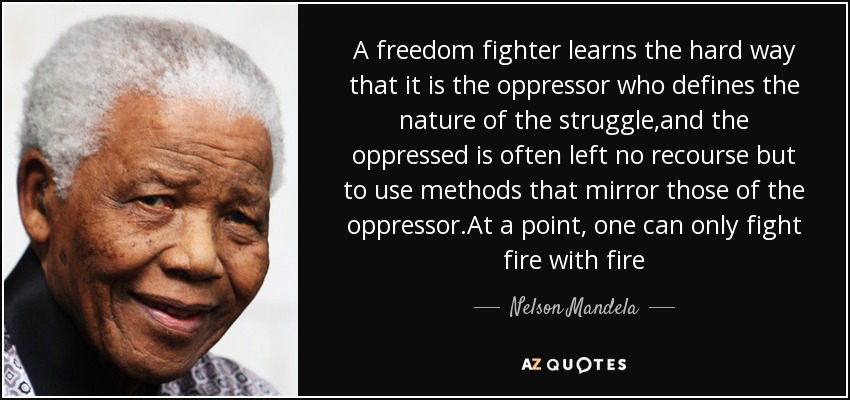 A freedom fighter learns the hard way that it is the oppressor who defines the nature of the struggle,and the oppressed is often left no recourse but to use methods that mirror those of the oppressor.At a point, one can only fight fire with fire - Nelson Mandela