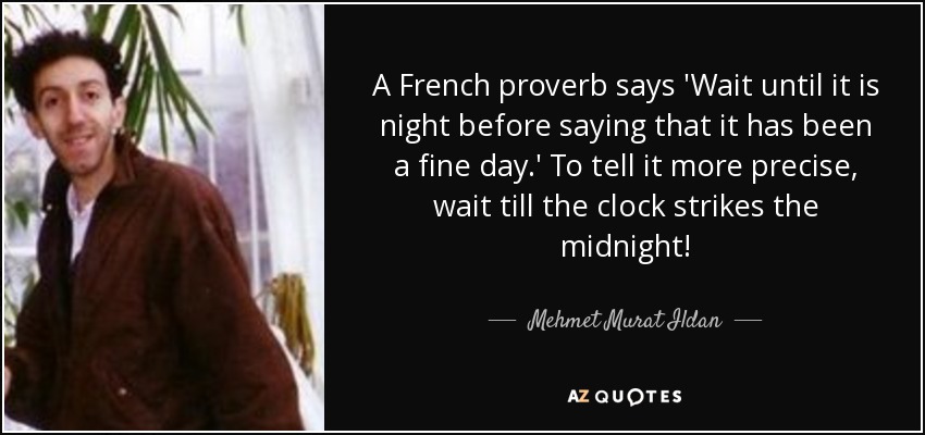 A French proverb says 'Wait until it is night before saying that it has been a fine day.' To tell it more precise, wait till the clock strikes the midnight! - Mehmet Murat Ildan