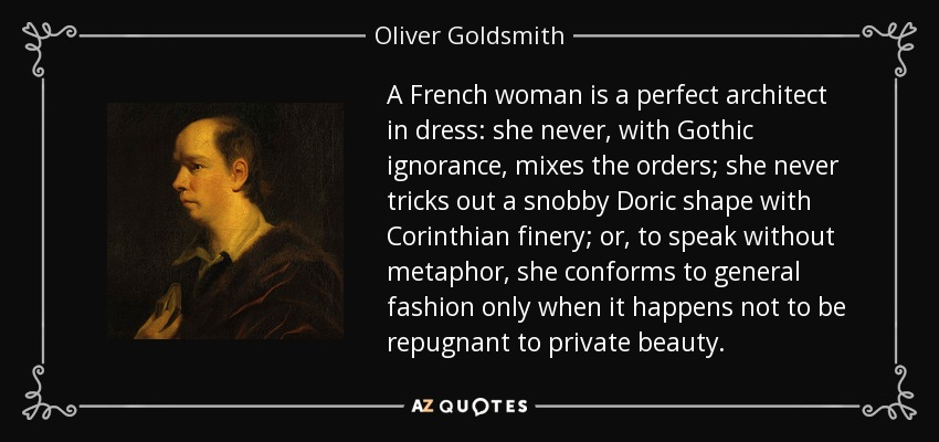 A French woman is a perfect architect in dress: she never, with Gothic ignorance, mixes the orders; she never tricks out a snobby Doric shape with Corinthian finery; or, to speak without metaphor, she conforms to general fashion only when it happens not to be repugnant to private beauty. - Oliver Goldsmith