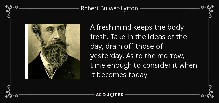 A fresh mind keeps the body fresh. Take in the ideas of the day, drain off those of yesterday. As to the morrow, time enough to consider it when it becomes today. - Robert Bulwer-Lytton, 1st Earl of Lytton