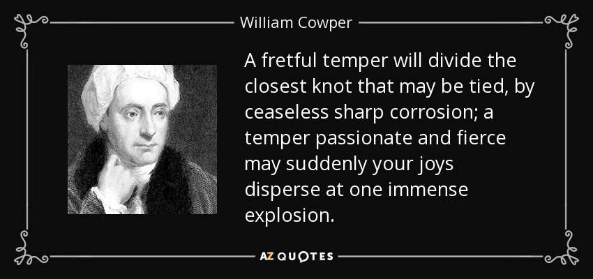 A fretful temper will divide the closest knot that may be tied, by ceaseless sharp corrosion; a temper passionate and fierce may suddenly your joys disperse at one immense explosion. - William Cowper