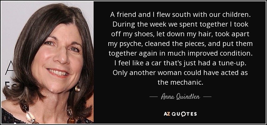 A friend and I flew south with our children. During the week we spent together I took off my shoes, let down my hair, took apart my psyche, cleaned the pieces, and put them together again in much improved condition. I feel like a car that's just had a tune-up. Only another woman could have acted as the mechanic. - Anna Quindlen