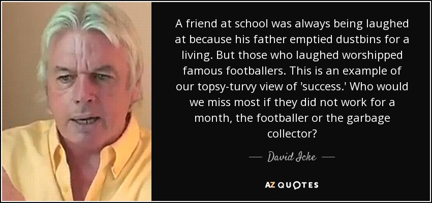 A friend at school was always being laughed at because his father emptied dustbins for a living. But those who laughed worshipped famous footballers. This is an example of our topsy-turvy view of 'success.' Who would we miss most if they did not work for a month, the footballer or the garbage collector? - David Icke