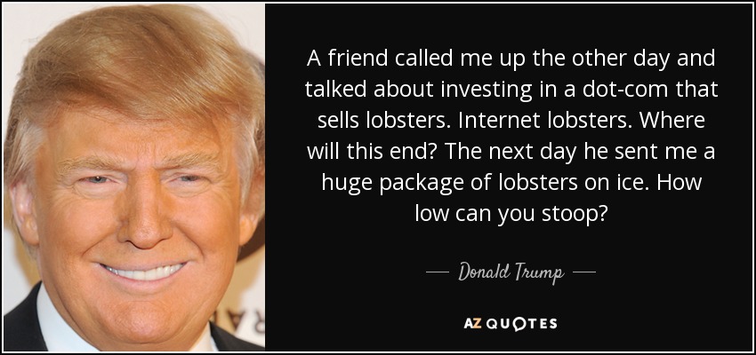 A friend called me up the other day and talked about investing in a dot-com that sells lobsters. Internet lobsters. Where will this end? The next day he sent me a huge package of lobsters on ice. How low can you stoop? - Donald Trump