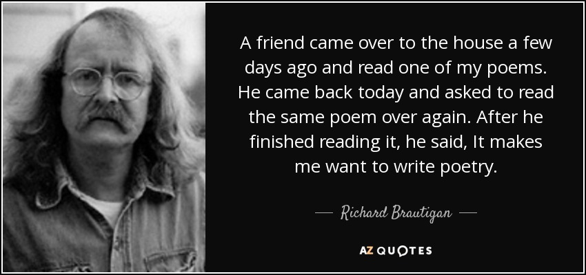 A friend came over to the house a few days ago and read one of my poems. He came back today and asked to read the same poem over again. After he finished reading it, he said, It makes me want to write poetry. - Richard Brautigan