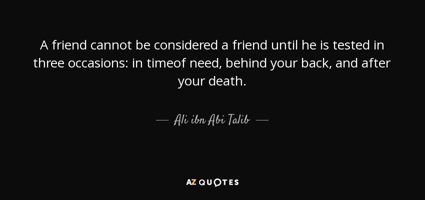 A friend cannot be considered a friend until he is tested in three occasions: in timeof need, behind your back, and after your death. - Ali ibn Abi Talib