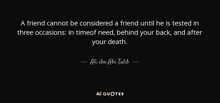 A friend cannot be considered a friend until he is tested in three occasions: in timeof need, behind your back, and after your death. - Ali ibn Abi Talib