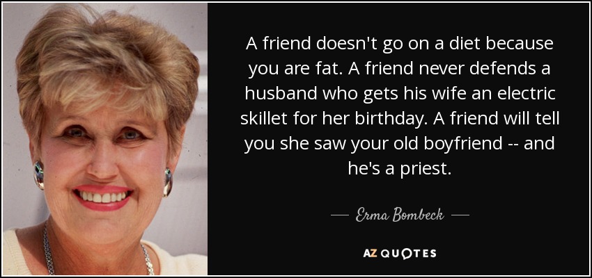 A friend doesn't go on a diet because you are fat. A friend never defends a husband who gets his wife an electric skillet for her birthday. A friend will tell you she saw your old boyfriend -- and he's a priest. - Erma Bombeck