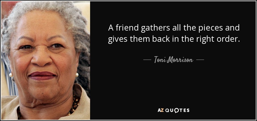 A friend gathers all the pieces and gives them back in the right order. - Toni Morrison