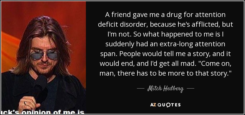 A friend gave me a drug for attention deficit disorder, because he's afflicted, but I'm not. So what happened to me is I suddenly had an extra-long attention span. People would tell me a story, and it would end, and I'd get all mad.  A friend gave me a drug for attention deficit disorder, because he's afflicted, but I'm not. So what happened to me is I suddenly had an extra-long attention span. People would tell me a story, and it would end, and I'd get all mad.