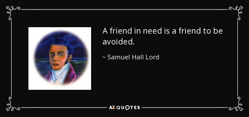 A friend in need is a friend to be avoided. - Samuel Hall Lord