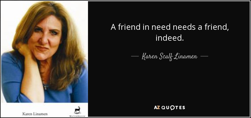 A friend in need needs a friend, indeed. - Karen Scalf Linamen