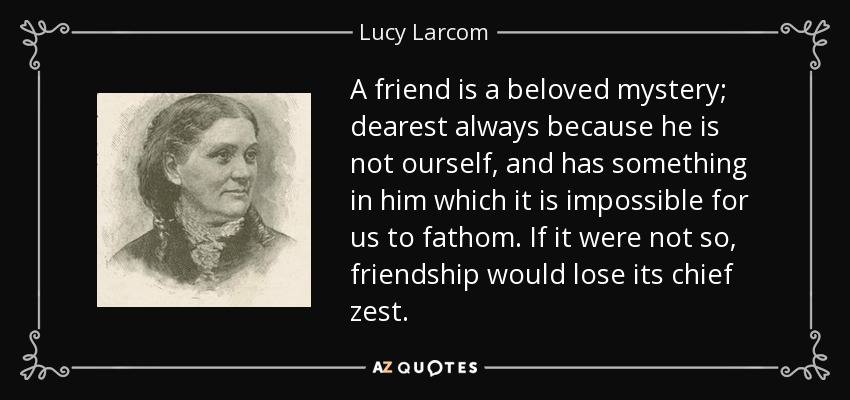 A friend is a beloved mystery; dearest always because he is not ourself, and has something in him which it is impossible for us to fathom. If it were not so, friendship would lose its chief zest. - Lucy Larcom