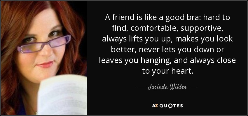 A friend is like a good bra: hard to find, comfortable, supportive, always lifts you up, makes you look better, never lets you down or leaves you hanging, and always close to your heart. - Jasinda Wilder