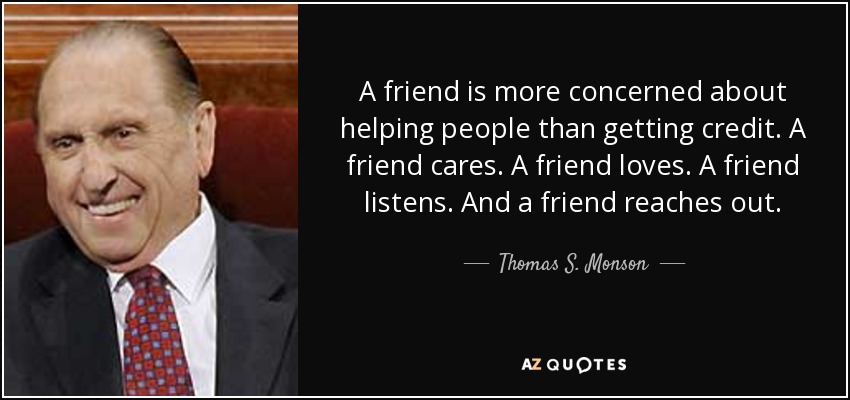 A friend is more concerned about helping people than getting credit. A friend cares. A friend loves. A friend listens. And a friend reaches out. - Thomas S. Monson