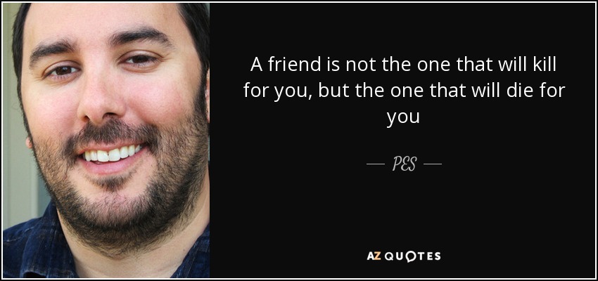 A friend is not the one that will kill for you, but the one that will die for you - PES