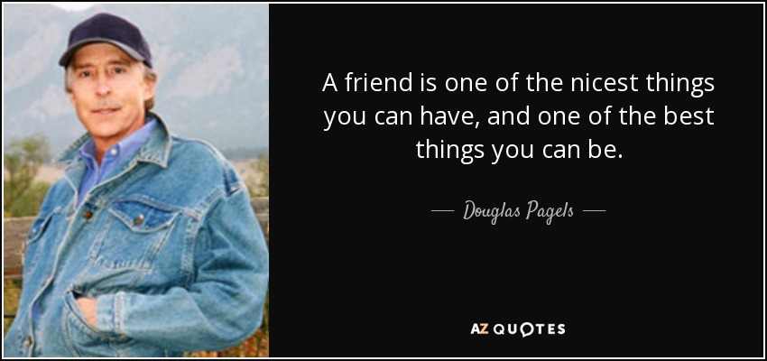 A friend is one of the nicest things you can have, and one of the best things you can be. - Douglas Pagels