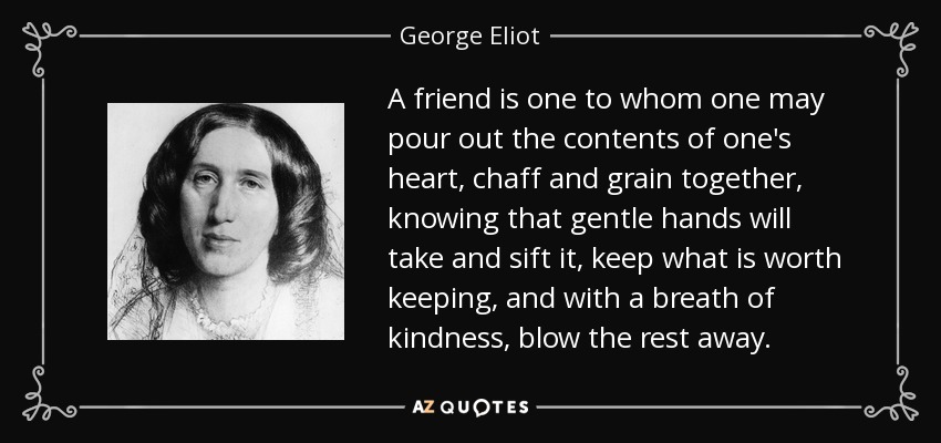 A friend is one to whom one may pour out the contents of one's heart, chaff and grain together, knowing that gentle hands will take and sift it, keep what is worth keeping, and with a breath of kindness, blow the rest away. - George Eliot