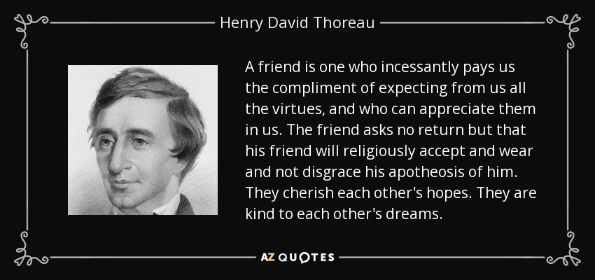 A friend is one who incessantly pays us the compliment of expecting from us all the virtues, and who can appreciate them in us. The friend asks no return but that his friend will religiously accept and wear and not disgrace his apotheosis of him. They cherish each other's hopes. They are kind to each other's dreams. - Henry David Thoreau