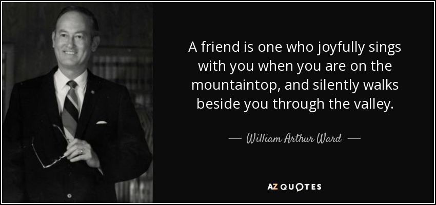 A friend is one who joyfully sings with you when you are on the mountaintop, and silently walks beside you through the valley. - William Arthur Ward