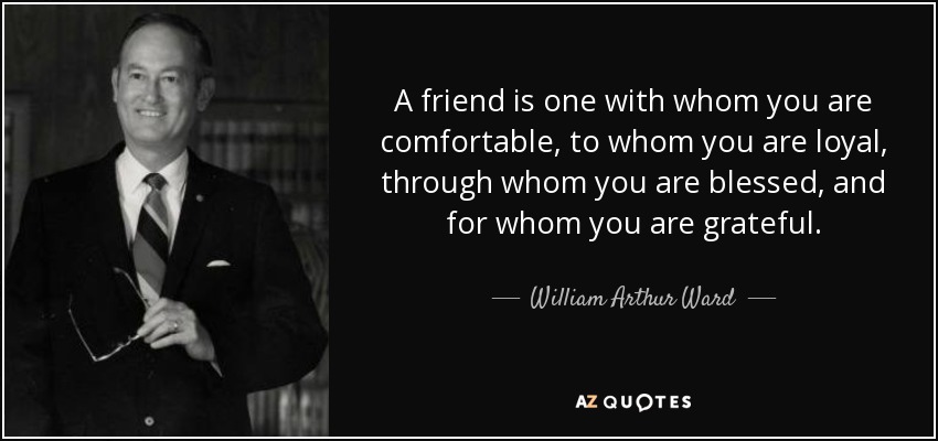 A friend is one with whom you are comfortable, to whom you are loyal, through whom you are blessed, and for whom you are grateful. - William Arthur Ward