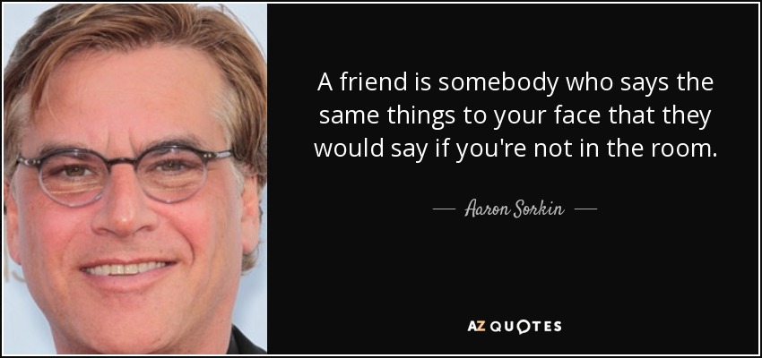A friend is somebody who says the same things to your face that they would say if you're not in the room. - Aaron Sorkin
