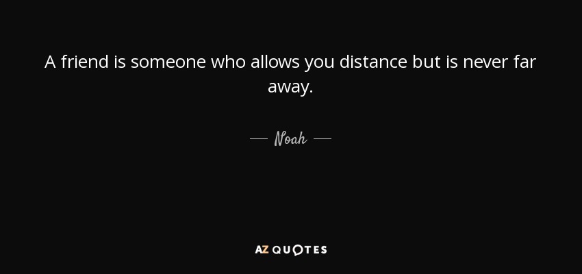 A friend is someone who allows you distance but is never far away. - Noah