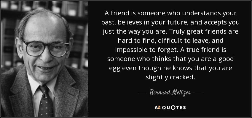A friend is someone who understands your past, believes in your future, and accepts you just the way you are. Truly great friends are hard to find, difficult to leave, and impossible to forget. A true friend is someone who thinks that you are a good egg even though he knows that you are slightly cracked. - Bernard Meltzer