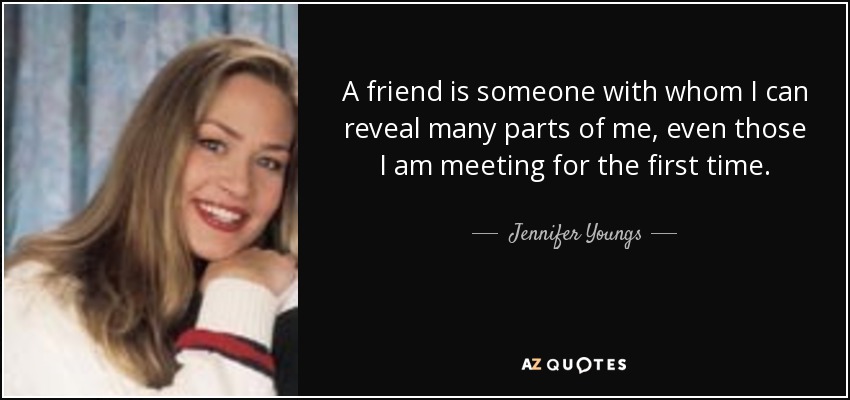 A friend is someone with whom I can reveal many parts of me, even those I am meeting for the first time. - Jennifer Youngs