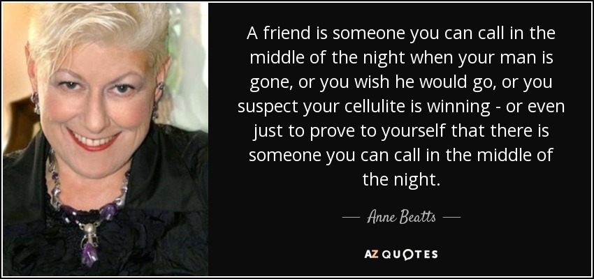 A friend is someone you can call in the middle of the night when your man is gone, or you wish he would go, or you suspect your cellulite is winning - or even just to prove to yourself that there is someone you can call in the middle of the night. - Anne Beatts