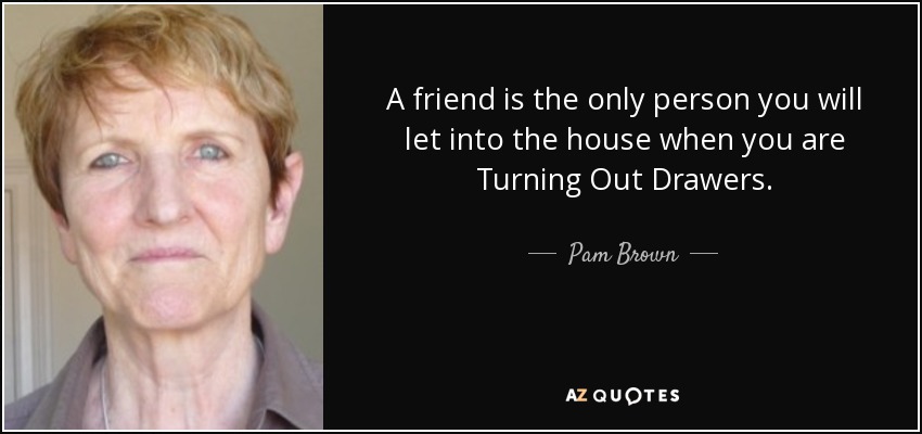 A friend is the only person you will let into the house when you are Turning Out Drawers. - Pam Brown
