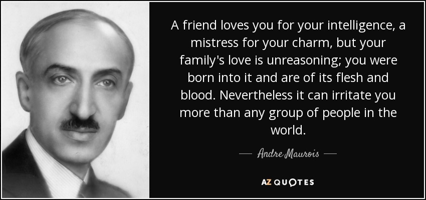 A friend loves you for your intelligence, a mistress for your charm, but your family's love is unreasoning; you were born into it and are of its flesh and blood. Nevertheless it can irritate you more than any group of people in the world. - Andre Maurois